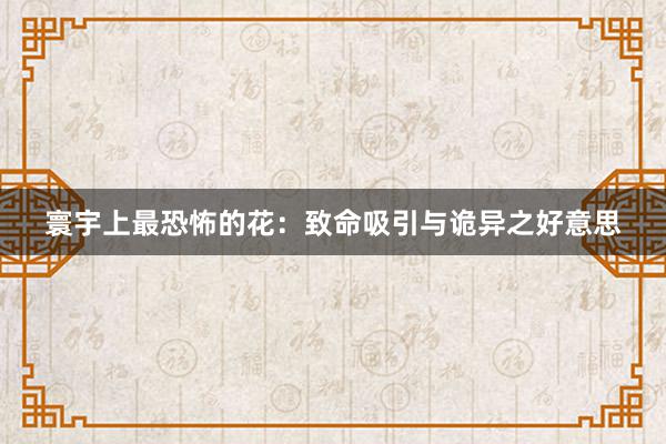 寰宇上最恐怖的花：致命吸引与诡异之好意思