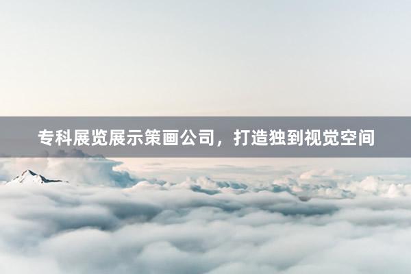 专科展览展示策画公司，打造独到视觉空间
