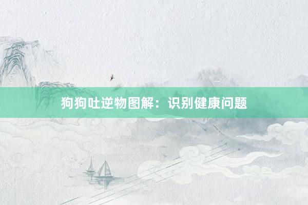 狗狗吐逆物图解：识别健康问题